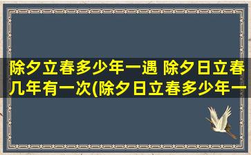 除夕立春多少年一遇 除夕日立春几年有一次(除夕日立春多少年一遇？每年都有除夕和立春，但两节日同时出现的年份却很少，究竟是多少年才一遇？)